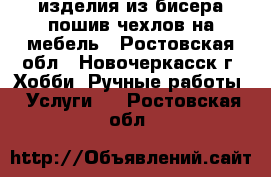 изделия из бисера пошив чехлов на мебель - Ростовская обл., Новочеркасск г. Хобби. Ручные работы » Услуги   . Ростовская обл.